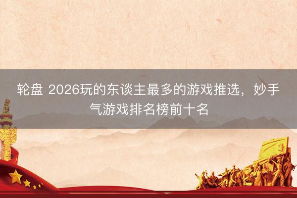 轮盘 2026玩的东谈主最多的游戏推选，妙手气游戏排名榜前十名