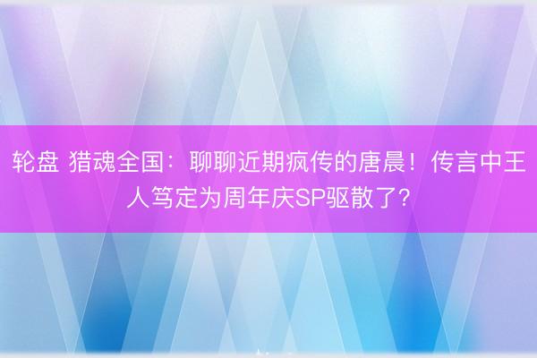 轮盘 猎魂全国：聊聊近期疯传的唐晨！传言中王人笃定为周年庆SP驱散了？