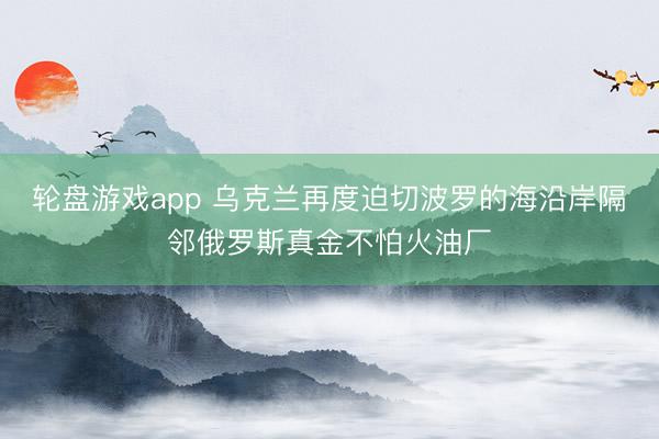 轮盘游戏app 乌克兰再度迫切波罗的海沿岸隔邻俄罗斯真金不怕火油厂