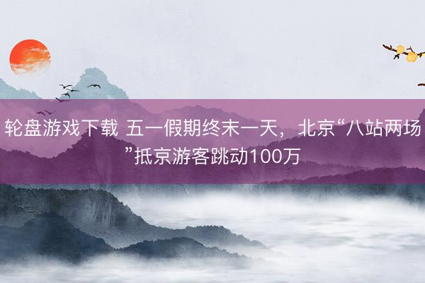轮盘游戏下载 五一假期终末一天，北京“八站两场”抵京游客跳动100万