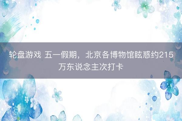 轮盘游戏 五一假期，北京各博物馆眩惑约215万东说念主次打卡