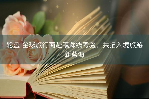 轮盘 全球旅行商赴镇踩线考验，共拓入境旅游新蓝海