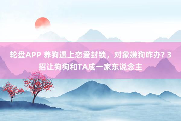轮盘APP 养狗遇上恋爱封锁，对象嫌狗咋办? 3招让狗狗和TA成一家东说念主