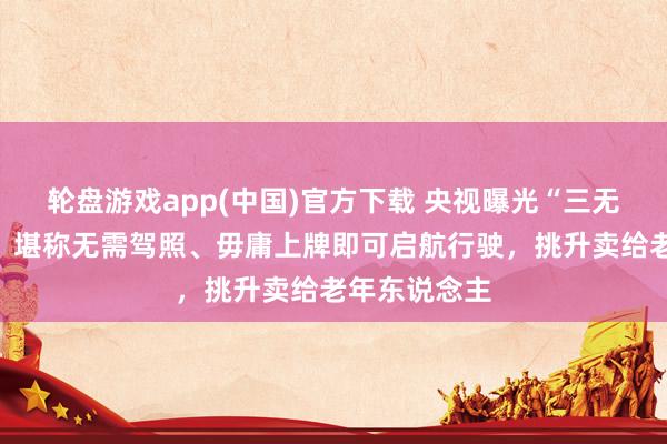 轮盘游戏app(中国)官方下载 央视曝光“三无手搓汽车”：堪称无需驾照、毋庸上牌即可启航行驶，挑升卖给老年东说念主