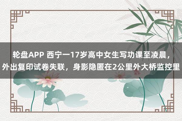 轮盘APP 西宁一17岁高中女生写功课至凌晨，外出复印试卷失联，身影隐匿在2公里外大桥监控里
