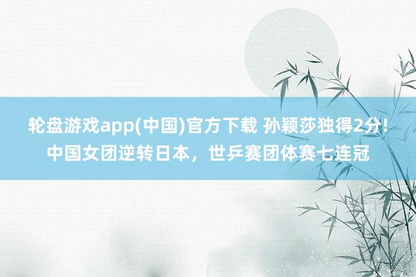 轮盘游戏app(中国)官方下载 孙颖莎独得2分!中国女团逆转日本，世乒赛团体赛七连冠