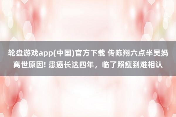 轮盘游戏app(中国)官方下载 传陈翔六点半吴妈离世原因! 患癌长达四年，临了照瘦到难相认