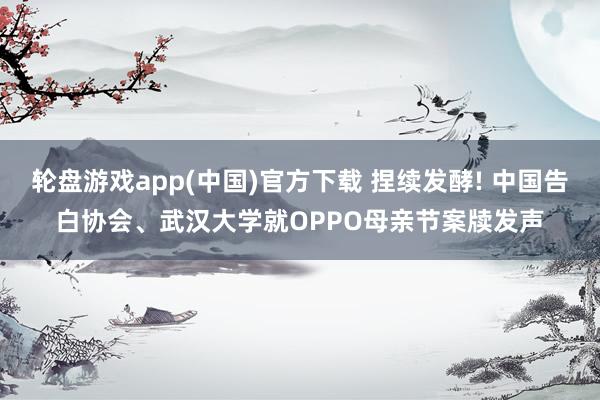 轮盘游戏app(中国)官方下载 捏续发酵! 中国告白协会、武汉大学就OPPO母亲节案牍发声