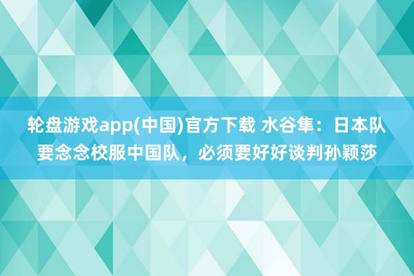 轮盘游戏app(中国)官方下载 水谷隼：日本队要念念校服中国队，必须要好好谈判孙颖莎