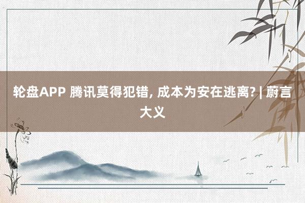 轮盘APP 腾讯莫得犯错， 成本为安在逃离? | 蔚言大义