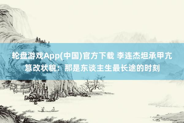 轮盘游戏App(中国)官方下载 李连杰坦承甲亢篡改状貌：那是东谈主生最长途的时刻