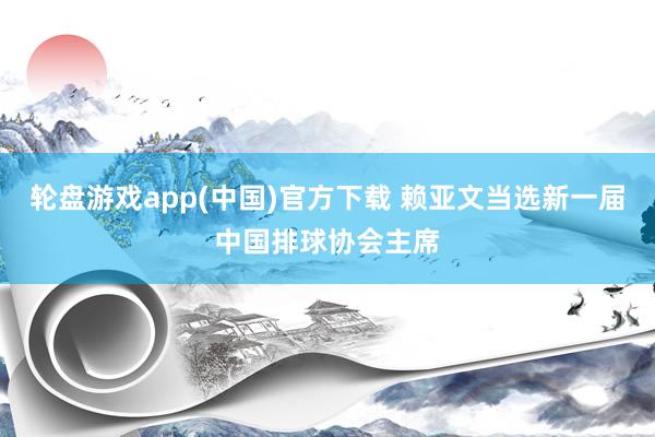轮盘游戏app(中国)官方下载 赖亚文当选新一届中国排球协会主席