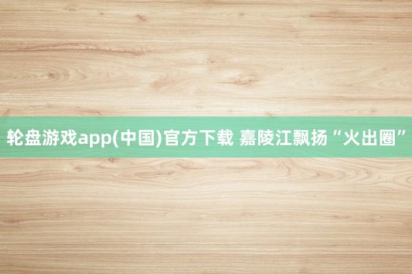 轮盘游戏app(中国)官方下载 嘉陵江飘扬“火出圈”