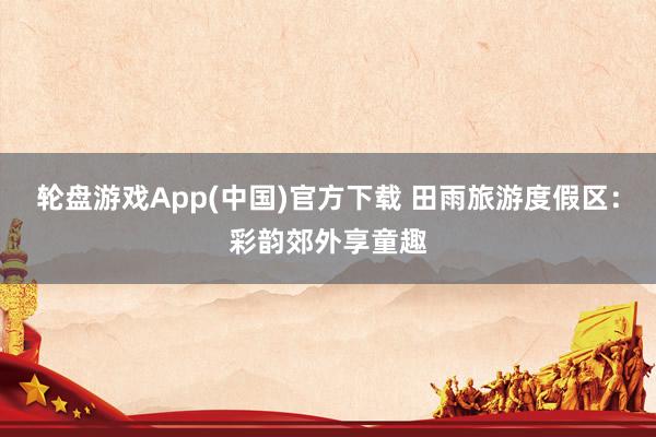 轮盘游戏App(中国)官方下载 田雨旅游度假区：彩韵郊外享童趣
