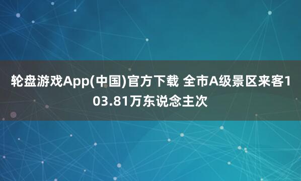 轮盘游戏App(中国)官方下载 全市A级景区来客103.81万东说念主次