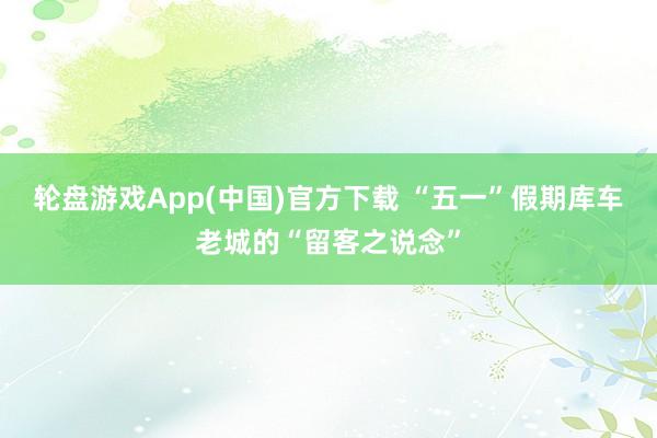 轮盘游戏App(中国)官方下载 “五一”假期库车老城的“留客之说念”