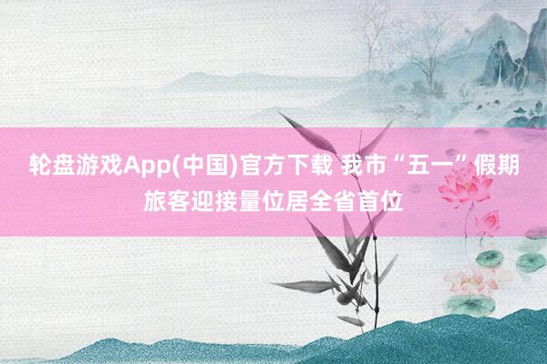 轮盘游戏App(中国)官方下载 我市“五一”假期旅客迎接量位居全省首位