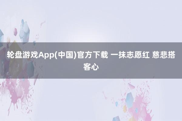 轮盘游戏App(中国)官方下载 一抹志愿红 慈悲搭客心
