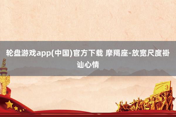 轮盘游戏app(中国)官方下载 摩羯座-放宽尺度褂讪心情