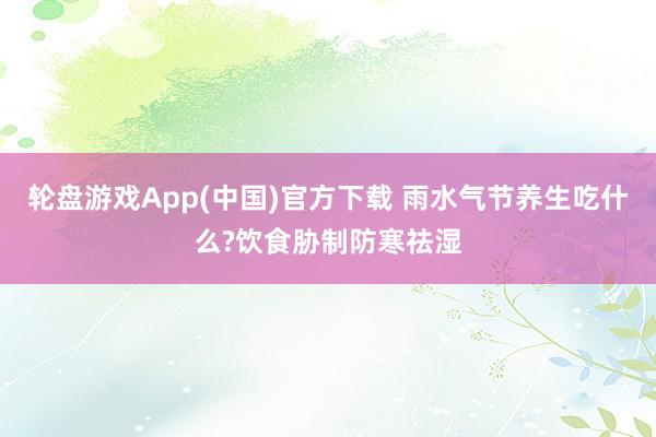 轮盘游戏App(中国)官方下载 雨水气节养生吃什么?饮食胁制防寒祛湿