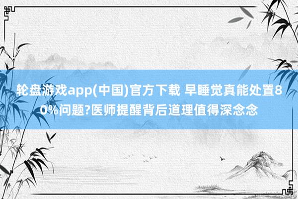 轮盘游戏app(中国)官方下载 早睡觉真能处置80%问题?医师提醒背后道理值得深念念