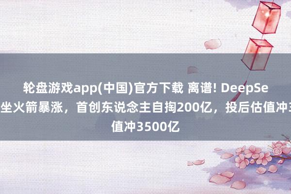 轮盘游戏app(中国)官方下载 离谱! DeepSeek估值坐火箭暴涨，首创东说念主自掏200亿，投后估值冲3500亿