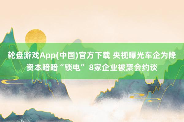 轮盘游戏App(中国)官方下载 央视曝光车企为降资本暗暗“锁电” 8家企业被聚会约谈