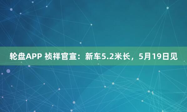 轮盘APP 祯祥官宣：新车5.2米长，5月19日见