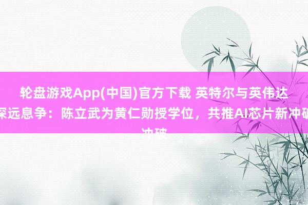 轮盘游戏App(中国)官方下载 英特尔与英伟达深远息争：陈立武为黄仁勋授学位，共推AI芯片新冲破