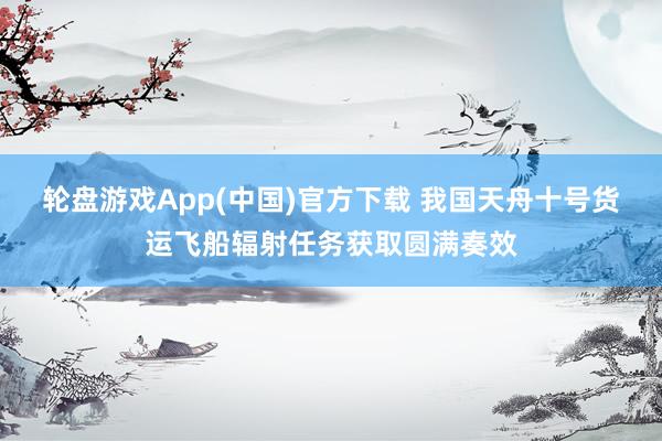 轮盘游戏App(中国)官方下载 我国天舟十号货运飞船辐射任务获取圆满奏效