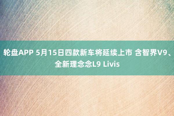 轮盘APP 5月15日四款新车将延续上市 含智界V9、全新理念念L9 Livis