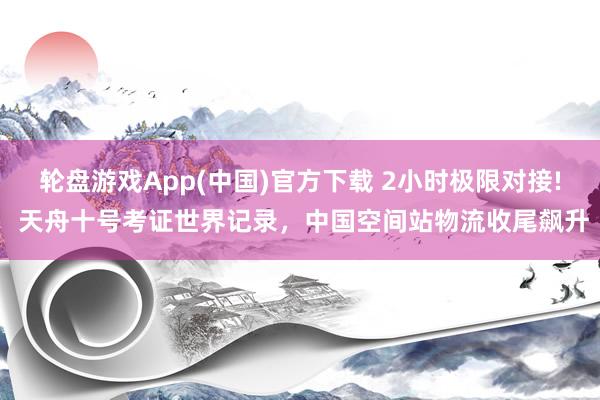 轮盘游戏App(中国)官方下载 2小时极限对接! 天舟十号考证世界记录，中国空间站物流收尾飙升