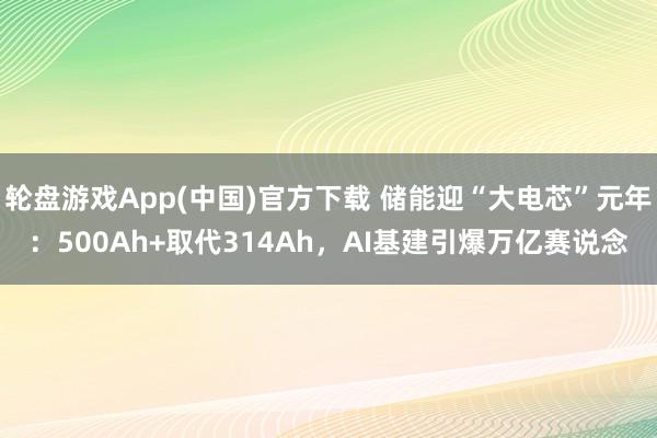轮盘游戏App(中国)官方下载 储能迎“大电芯”元年：500Ah+取代314Ah，AI基建引爆万亿赛说念