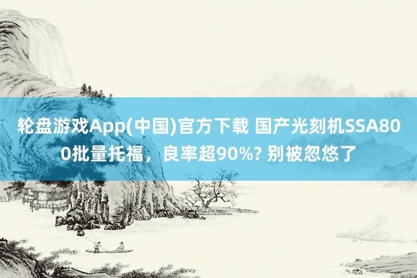 轮盘游戏App(中国)官方下载 国产光刻机SSA800批量托福,良率超90%? 别被忽悠了