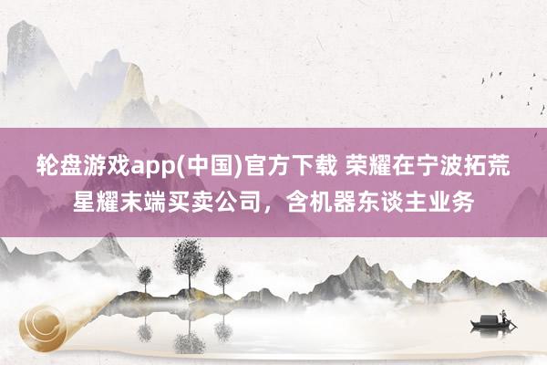 轮盘游戏app(中国)官方下载 荣耀在宁波拓荒星耀末端买卖公司，含机器东谈主业务