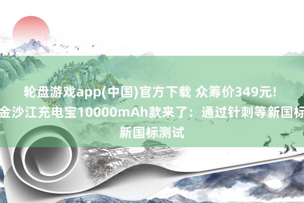 轮盘游戏app(中国)官方下载 众筹价349元! 小米金沙江充电宝10000mAh款来了：通过针刺等新国标测试