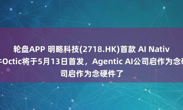 轮盘APP 明略科技(2718.HK)首款 AI Native 硬件Octic将于5月13日首发,Agentic AI公司启作为念硬件了