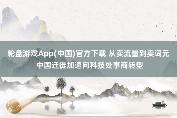 轮盘游戏App(中国)官方下载 从卖流量到卖词元 中国迁徙加速向科技处事商转型