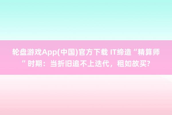轮盘游戏App(中国)官方下载 IT缔造“精算师”时期:当折旧追不上迭代,租如故买?
