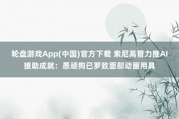 轮盘游戏App(中国)官方下载 索尼高管力推AI援助成就:愚顽狗已罗致面部动画用具