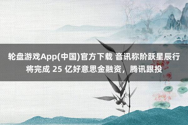 轮盘游戏App(中国)官方下载 音讯称阶跃星辰行将完成 25 亿好意思金融资,腾讯跟投