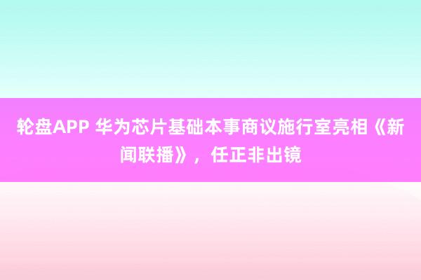 轮盘APP 华为芯片基础本事商议施行室亮相《新闻联播》,任正非出镜