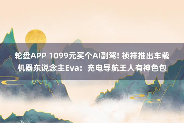 轮盘APP 1099元买个AI副驾! 祯祥推出车载机器东说念主Eva:充电导航王人有神色包