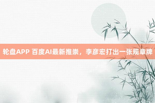 轮盘APP 百度AI最新推崇，李彦宏打出一张规章牌