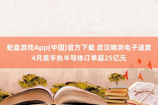 轮盘游戏App(中国)官方下载 武汉精测电子适度4月底手执半导体订单超25亿元
