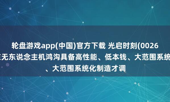 轮盘游戏app(中国)官方下载 光启时刻(002625.SZ)：在无东说念主机鸿沟具备高性能、低本钱、大范围系统化制造才调
