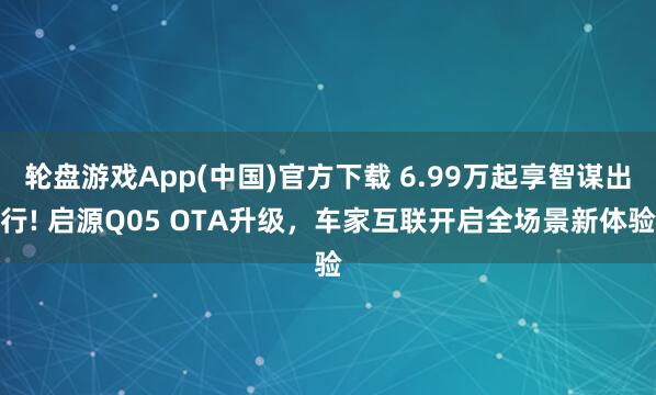 轮盘游戏App(中国)官方下载 6.99万起享智谋出行! 启源Q05 OTA升级，车家互联开启全场景新体验