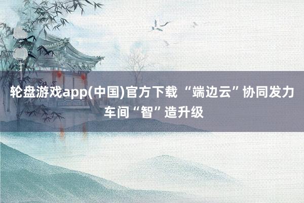 轮盘游戏app(中国)官方下载 “端边云”协同发力 车间“智”造升级