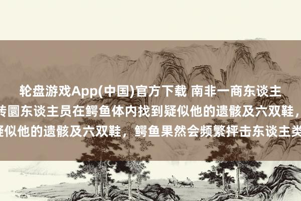 轮盘游戏App(中国)官方下载 南非一商东谈主穿越激流时被冲走物化，转圜东谈主员在鳄鱼体内找到疑似他的遗骸及六双鞋，鳄鱼果然会频繁抨击东谈主类吗?