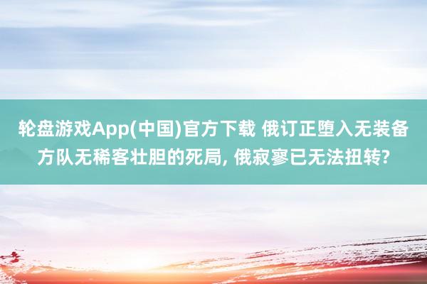轮盘游戏App(中国)官方下载 俄订正堕入无装备方队无稀客壮胆的死局， 俄寂寥已无法扭转?
